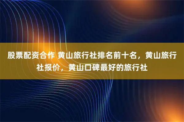 股票配资合作 黄山旅行社排名前十名，黄山旅行社报价，黄山口碑最好的旅行社
