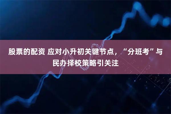 股票的配资 应对小升初关键节点，“分班考”与民办择校策略引关注