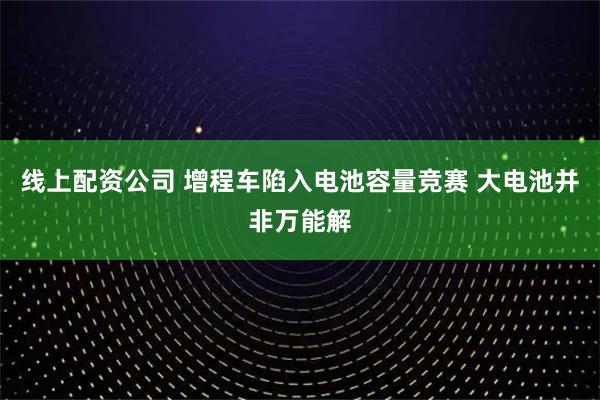 线上配资公司 增程车陷入电池容量竞赛 大电池并非万能解