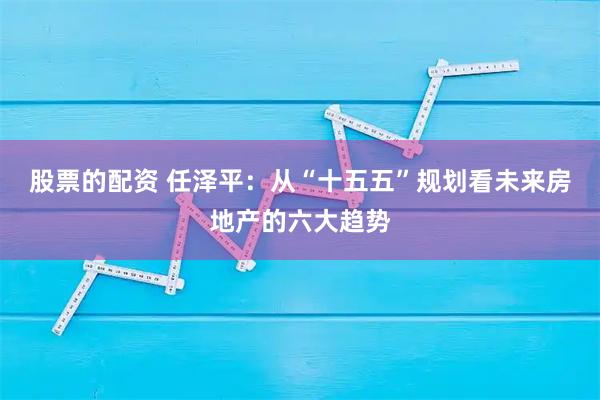股票的配资 任泽平：从“十五五”规划看未来房地产的六大趋势