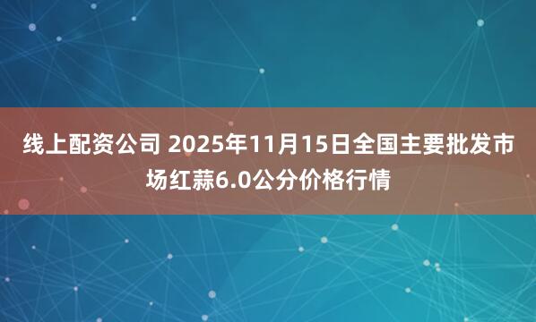 线上配资公司 2025年11月15日全国主要批发市场红蒜6.0公分价格行情