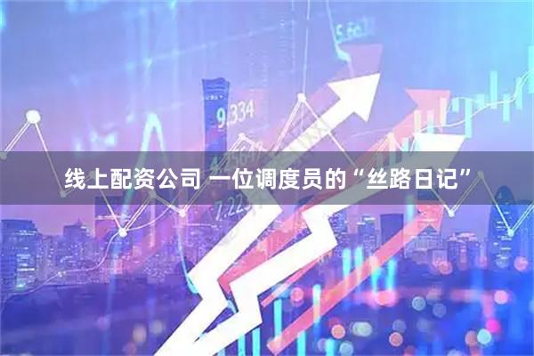 线上配资公司 一位调度员的“丝路日记”