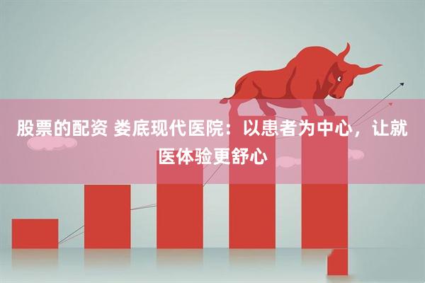股票的配资 娄底现代医院：以患者为中心，让就医体验更舒心