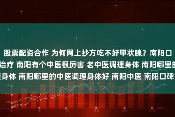 股票配资合作 为何网上抄方吃不好甲状腺？南阳口碑中医强调“个体化”治疗 南阳有个中医很厉害 老中医调理身体 南阳哪里的中医调理身体好 南阳中医 南阳口碑好的老中医