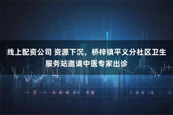 线上配资公司 资源下沉，桥梓镇平义分社区卫生服务站邀请中医专家出诊