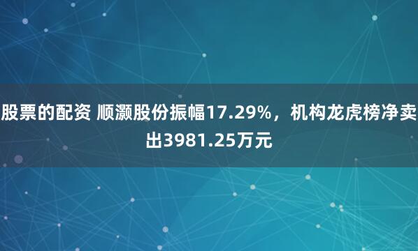 股票的配资 顺灏股份振幅17.29%，机构龙虎榜净卖出3981.25万元