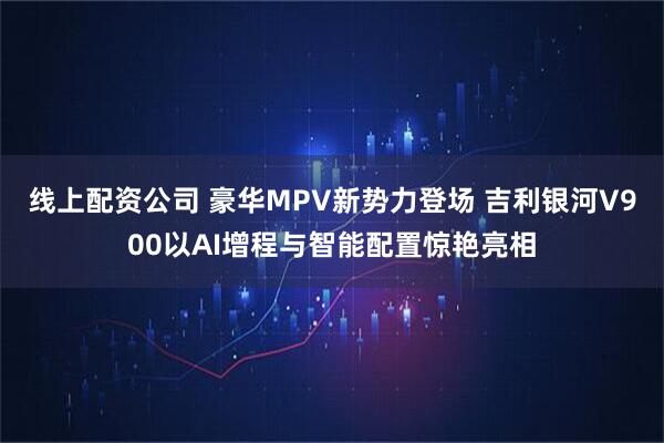 线上配资公司 豪华MPV新势力登场 吉利银河V900以AI增程与智能配置惊艳亮相