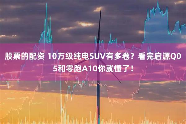 股票的配资 10万级纯电SUV有多卷？看完启源Q05和零跑A10你就懂了！