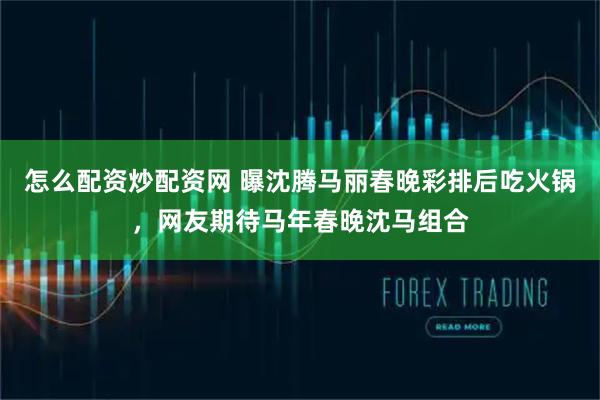 怎么配资炒配资网 曝沈腾马丽春晚彩排后吃火锅，网友期待马年春晚沈马组合