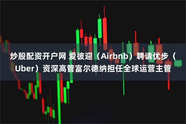 炒股配资开户网 爱彼迎（Airbnb）聘请优步（Uber）资深高管富尔德纳担任全球运营主管