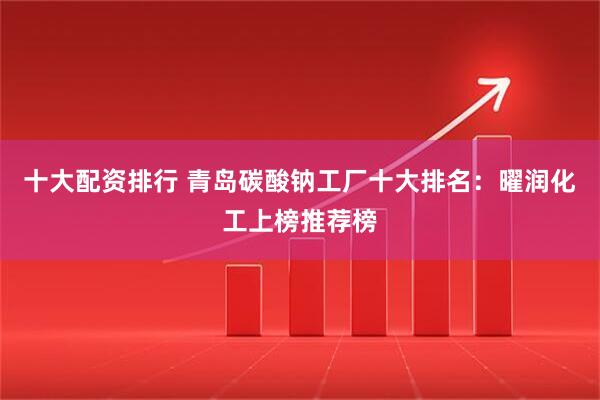 十大配资排行 青岛碳酸钠工厂十大排名：曜润化工上榜推荐榜