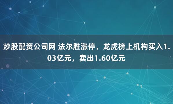 炒股配资公司网 法尔胜涨停，龙虎榜上机构买入1.03亿元，卖出1.60亿元