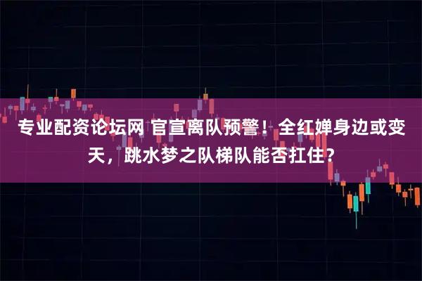 专业配资论坛网 官宣离队预警！全红婵身边或变天，跳水梦之队梯队能否扛住？