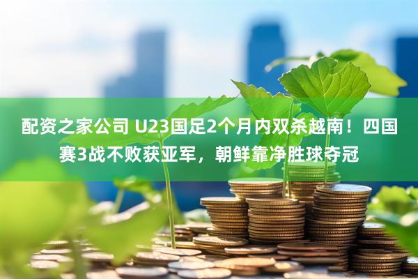 配资之家公司 U23国足2个月内双杀越南！四国赛3战不败获亚军，朝鲜靠净胜球夺冠