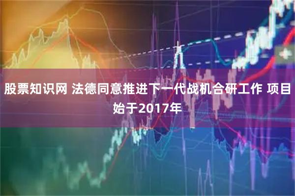 股票知识网 法德同意推进下一代战机合研工作 项目始于2017年