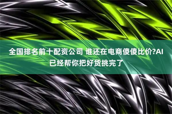 全国排名前十配资公司 谁还在电商傻傻比价?AI已经帮你把好货挑完了