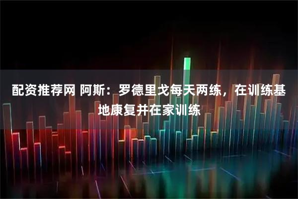配资推荐网 阿斯：罗德里戈每天两练，在训练基地康复并在家训练
