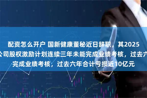 配资怎么开户 国新健康董秘近日辞职，其2025年薪酬减少超三成！公司股权激励计划连续三年未能完成业绩考核，过去六年合计亏损近10亿元