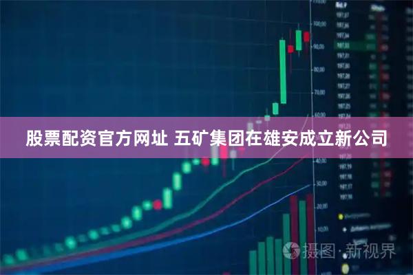 股票配资官方网址 五矿集团在雄安成立新公司