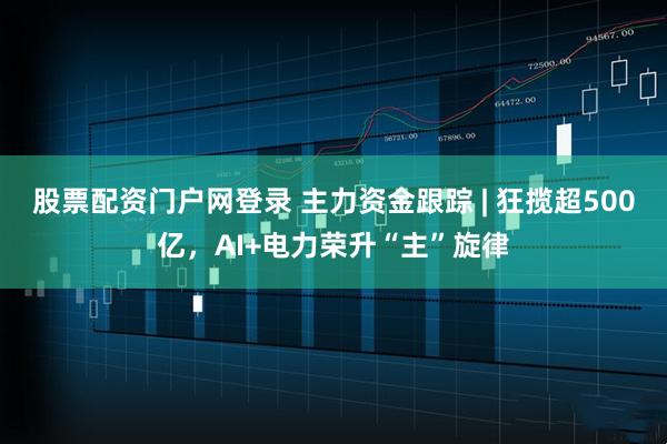 股票配资门户网登录 主力资金跟踪 | 狂揽超500亿，AI+电力荣升“主”旋律