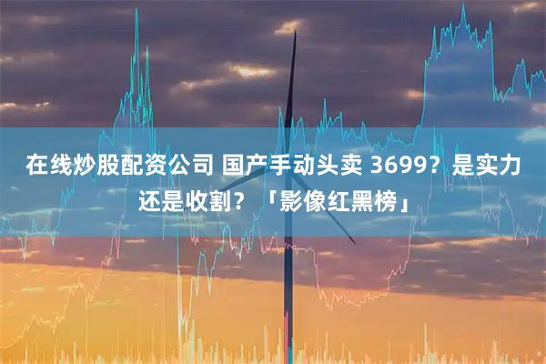 在线炒股配资公司 国产手动头卖 3699？是实力还是收割？「影像红黑榜」