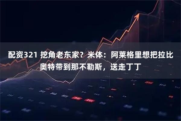 配资321 挖角老东家？米体：阿莱格里想把拉比奥特带到那不勒斯，送走丁丁