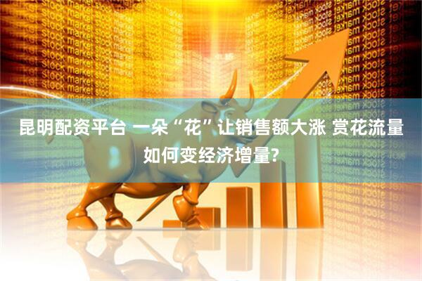 昆明配资平台 一朵“花”让销售额大涨 赏花流量如何变经济增量?
