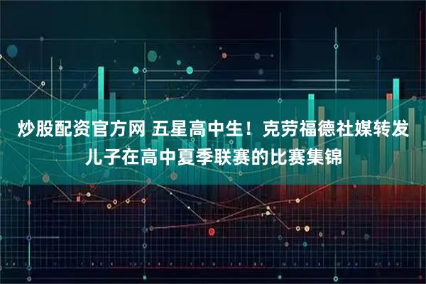 炒股配资官方网 五星高中生！克劳福德社媒转发儿子在高中夏季联赛的比赛集锦