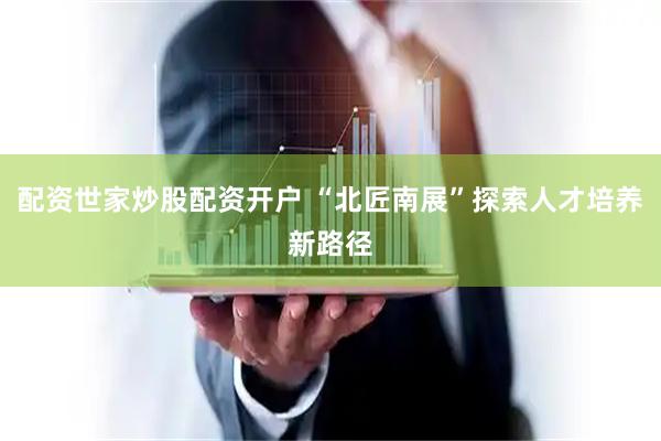 配资世家炒股配资开户 “北匠南展”探索人才培养新路径