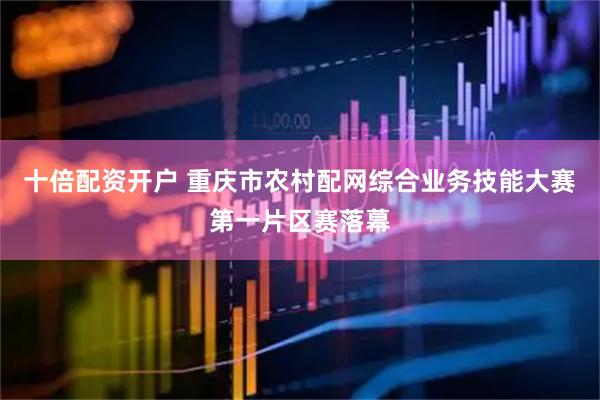 十倍配资开户 重庆市农村配网综合业务技能大赛第一片区赛落幕