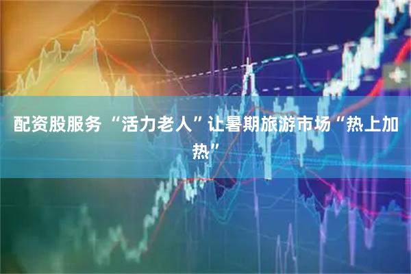 配资股服务 “活力老人”让暑期旅游市场“热上加热”