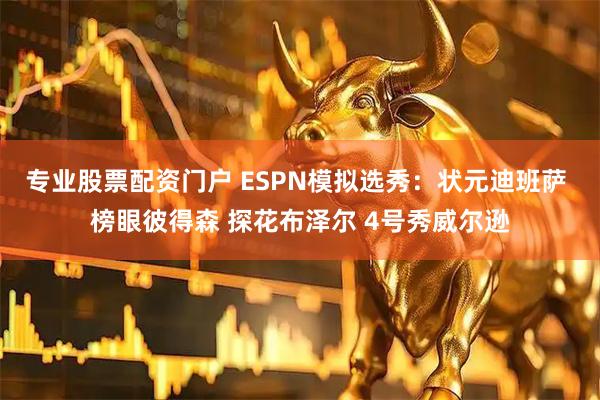专业股票配资门户 ESPN模拟选秀：状元迪班萨 榜眼彼得森 探花布泽尔 4号秀威尔逊