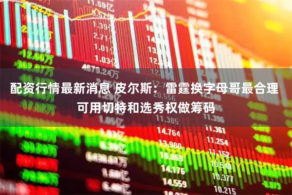 配资行情最新消息 皮尔斯：雷霆换字母哥最合理 可用切特和选秀权做筹码
