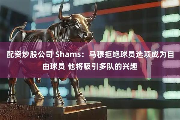 配资炒股公司 Shams：马穆拒绝球员选项成为自由球员 他将吸引多队的兴趣